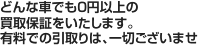 どんな車でも０円以上の買取保証をいたします。有料での引取りは、一切ございませ