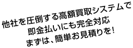 他社を圧倒する高額買取システムで即金払いにも完全対応 まずは、簡単お見積りを！