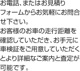 お電話、またはお見積りフォームからお気軽にお問合せ下さい。お客様のお車の走行距離を確認していただき、お手元に車検証をご用意していただくとより詳細なご案内と査定が可能です。