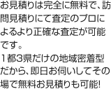 お見積りは完全に無料で、訪問見積りにて査定のプロによるより正確な査定が可能です。1都3県だけの地域密着型だから、即日お伺いしてその場で無料お見積りも可能！